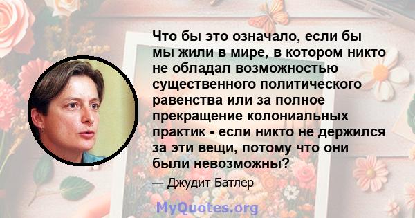 Что бы это означало, если бы мы жили в мире, в котором никто не обладал возможностью существенного политического равенства или за полное прекращение колониальных практик - если никто не держился за эти вещи, потому что