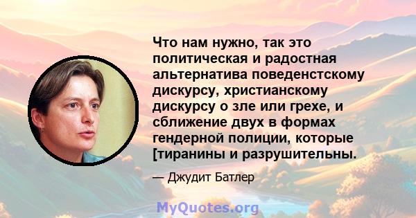 Что нам нужно, так это политическая и радостная альтернатива поведенстскому дискурсу, христианскому дискурсу о зле или грехе, и сближение двух в формах гендерной полиции, которые [тиранины и разрушительны.