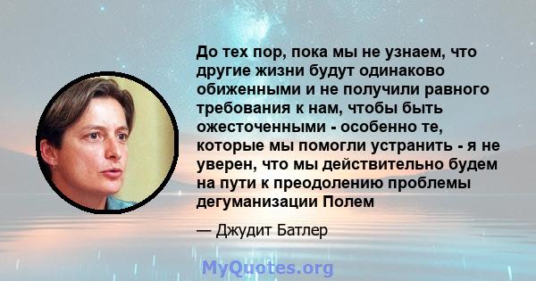 До тех пор, пока мы не узнаем, что другие жизни будут одинаково обиженными и не получили равного требования к нам, чтобы быть ожесточенными - особенно те, которые мы помогли устранить - я не уверен, что мы действительно 