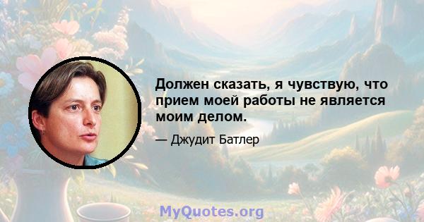 Должен сказать, я чувствую, что прием моей работы не является моим делом.