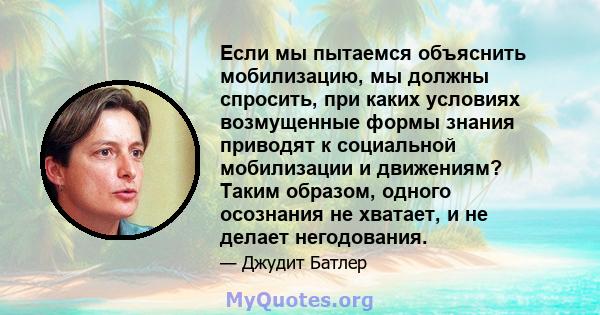 Если мы пытаемся объяснить мобилизацию, мы должны спросить, при каких условиях возмущенные формы знания приводят к социальной мобилизации и движениям? Таким образом, одного осознания не хватает, и не делает негодования.