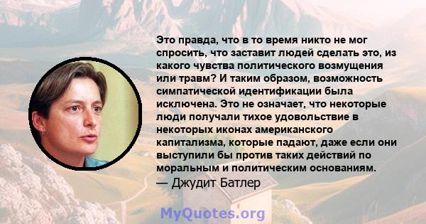 Это правда, что в то время никто не мог спросить, что заставит людей сделать это, из какого чувства политического возмущения или травм? И таким образом, возможность симпатической идентификации была исключена. Это не