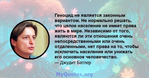 Геноцид не является законным вариантом. Не нормально решать, что целое население не имеет права жить в мире. Независимо от того, являются ли эти отношения очень непосредственными или очень отдаленными, нет права на то,