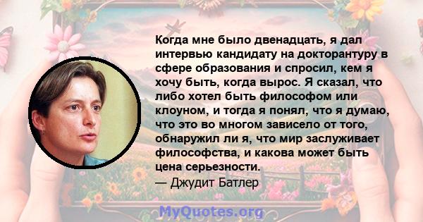 Когда мне было двенадцать, я дал интервью кандидату на докторантуру в сфере образования и спросил, кем я хочу быть, когда вырос. Я сказал, что либо хотел быть философом или клоуном, и тогда я понял, что я думаю, что это 