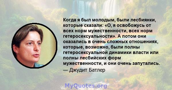 Когда я был молодым, были лесбиянки, которые сказали: «О, я освобожусь от всех норм мужественности, всех норм гетеросексуальности». А потом они оказались в очень сложных отношениях, которые, возможно, были полны