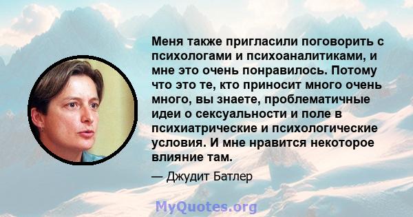 Меня также пригласили поговорить с психологами и психоаналитиками, и мне это очень понравилось. Потому что это те, кто приносит много очень много, вы знаете, проблематичные идеи о сексуальности и поле в психиатрические