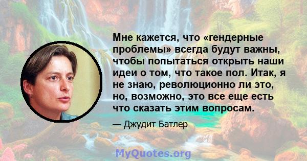 Мне кажется, что «гендерные проблемы» всегда будут важны, чтобы попытаться открыть наши идеи о том, что такое пол. Итак, я не знаю, революционно ли это, но, возможно, это все еще есть что сказать этим вопросам.