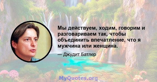 Мы действуем, ходим, говорим и разговариваем так, чтобы объединить впечатление, что я мужчина или женщина.