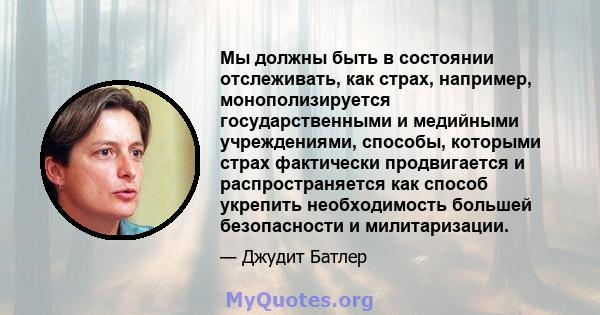 Мы должны быть в состоянии отслеживать, как страх, например, монополизируется государственными и медийными учреждениями, способы, которыми страх фактически продвигается и распространяется как способ укрепить