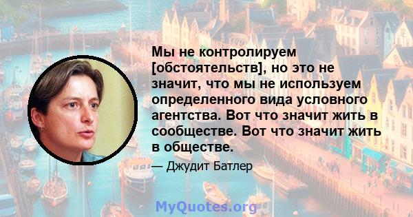 Мы не контролируем [обстоятельств], но это не значит, что мы не используем определенного вида условного агентства. Вот что значит жить в сообществе. Вот что значит жить в обществе.