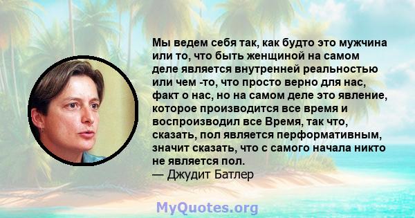 Мы ведем себя так, как будто это мужчина или то, что быть женщиной на самом деле является внутренней реальностью или чем -то, что просто верно для нас, факт о нас, но на самом деле это явление, которое производится все