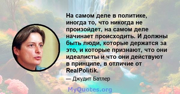 На самом деле в политике, иногда то, что никогда не произойдет, на самом деле начинает происходить. И должны быть люди, которые держатся за это, и которые признают, что они идеалисты и что они действуют в принципе, в