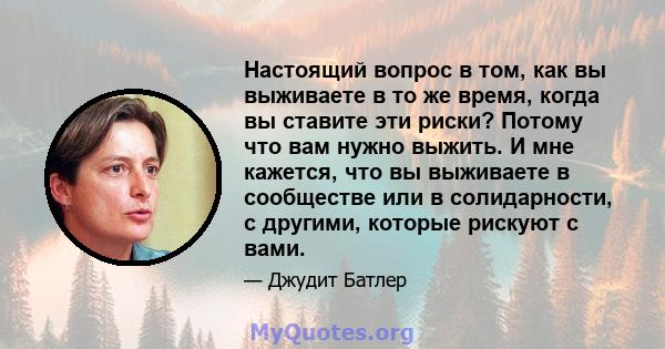 Настоящий вопрос в том, как вы выживаете в то же время, когда вы ставите эти риски? Потому что вам нужно выжить. И мне кажется, что вы выживаете в сообществе или в солидарности, с другими, которые рискуют с вами.