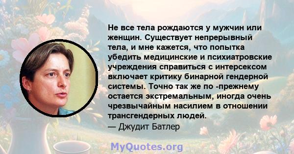 Не все тела рождаются у мужчин или женщин. Существует непрерывный тела, и мне кажется, что попытка убедить медицинские и психиатровские учреждения справиться с интерсексом включает критику бинарной гендерной системы.