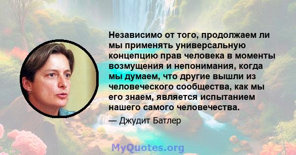 Независимо от того, продолжаем ли мы применять универсальную концепцию прав человека в моменты возмущения и непонимания, когда мы думаем, что другие вышли из человеческого сообщества, как мы его знаем, является