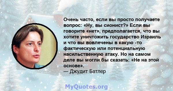 Очень часто, если вы просто получаете вопрос: «Ну, вы сионист?» Если вы говорите «нет», предполагается, что вы хотите уничтожить государство Израиль и что вы вовлечены в какую -то фактическую или потенциальную