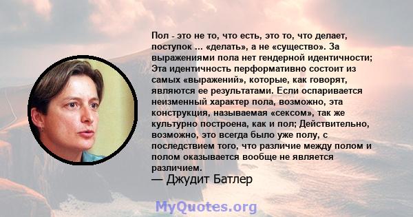 Пол - это не то, что есть, это то, что делает, поступок ... «делать», а не «существо». За выражениями пола нет гендерной идентичности; Эта идентичность перформативно состоит из самых «выражений», которые, как говорят,