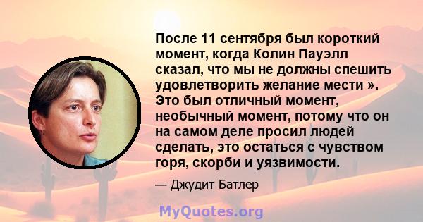 После 11 сентября был короткий момент, когда Колин Пауэлл сказал, что мы не должны спешить удовлетворить желание мести ». Это был отличный момент, необычный момент, потому что он на самом деле просил людей сделать, это