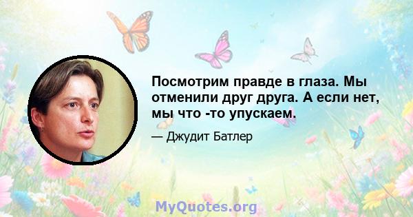 Посмотрим правде в глаза. Мы отменили друг друга. А если нет, мы что -то упускаем.