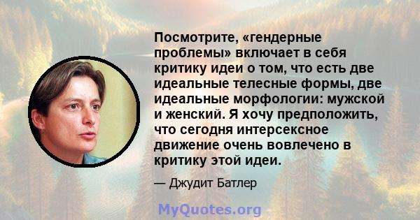 Посмотрите, «гендерные проблемы» включает в себя критику идеи о том, что есть две идеальные телесные формы, две идеальные морфологии: мужской и женский. Я хочу предположить, что сегодня интерсексное движение очень