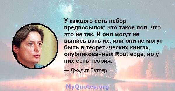 У каждого есть набор предпосылок: что такое пол, что это не так. И они могут не выписывать их, или они не могут быть в теоретических книгах, опубликованных Routledge, но у них есть теория.