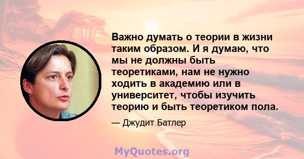 Важно думать о теории в жизни таким образом. И я думаю, что мы не должны быть теоретиками, нам не нужно ходить в академию или в университет, чтобы изучить теорию и быть теоретиком пола.