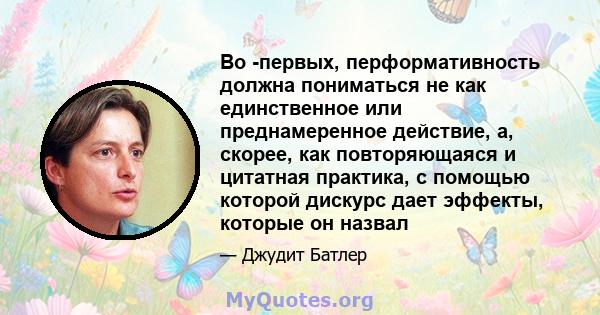 Во -первых, перформативность должна пониматься не как единственное или преднамеренное действие, а, скорее, как повторяющаяся и цитатная практика, с помощью которой дискурс дает эффекты, которые он назвал