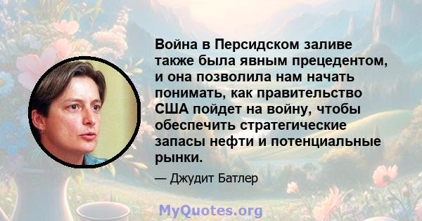 Война в Персидском заливе также была явным прецедентом, и она позволила нам начать понимать, как правительство США пойдет на войну, чтобы обеспечить стратегические запасы нефти и потенциальные рынки.