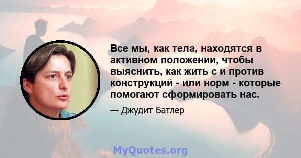 Все мы, как тела, находятся в активном положении, чтобы выяснить, как жить с и против конструкций - или норм - которые помогают сформировать нас.