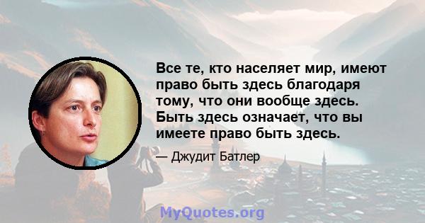 Все те, кто населяет мир, имеют право быть здесь благодаря тому, что они вообще здесь. Быть здесь означает, что вы имеете право быть здесь.