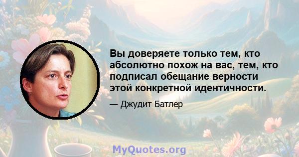 Вы доверяете только тем, кто абсолютно похож на вас, тем, кто подписал обещание верности этой конкретной идентичности.