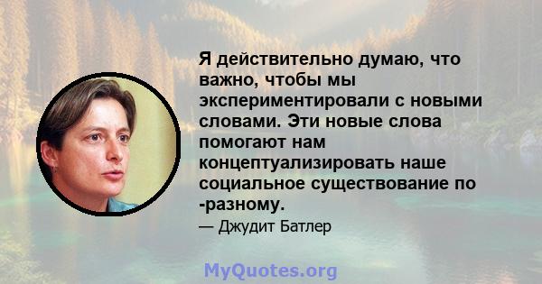 Я действительно думаю, что важно, чтобы мы экспериментировали с новыми словами. Эти новые слова помогают нам концептуализировать наше социальное существование по -разному.