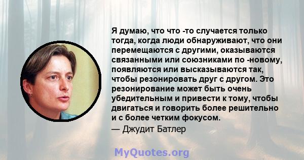 Я думаю, что что -то случается только тогда, когда люди обнаруживают, что они перемещаются с другими, оказываются связанными или союзниками по -новому, появляются или высказываются так, чтобы резонировать друг с другом. 