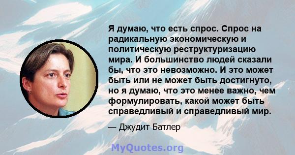 Я думаю, что есть спрос. Спрос на радикальную экономическую и политическую реструктуризацию мира. И большинство людей сказали бы, что это невозможно. И это может быть или не может быть достигнуто, но я думаю, что это