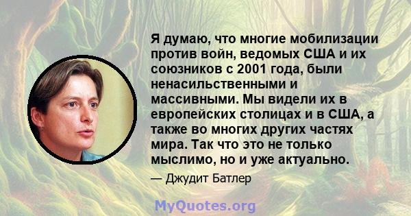 Я думаю, что многие мобилизации против войн, ведомых США и их союзников с 2001 года, были ненасильственными и массивными. Мы видели их в европейских столицах и в США, а также во многих других частях мира. Так что это не 