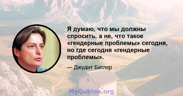 Я думаю, что мы должны спросить, а не, что такое «гендерные проблемы» сегодня, но где сегодня «гендерные проблемы».