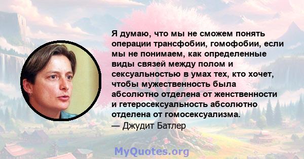 Я думаю, что мы не сможем понять операции трансфобии, гомофобии, если мы не понимаем, как определенные виды связей между полом и сексуальностью в умах тех, кто хочет, чтобы мужественность была абсолютно отделена от