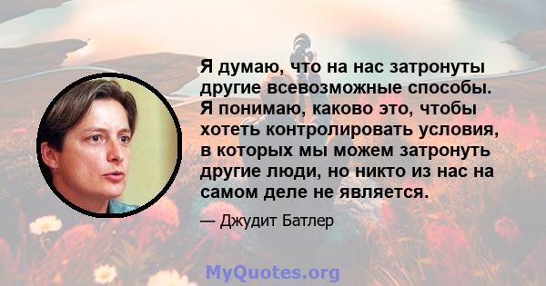 Я думаю, что на нас затронуты другие всевозможные способы. Я понимаю, каково это, чтобы хотеть контролировать условия, в которых мы можем затронуть другие люди, но никто из нас на самом деле не является.