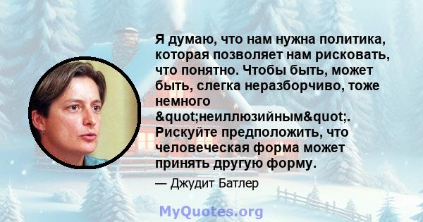 Я думаю, что нам нужна политика, которая позволяет нам рисковать, что понятно. Чтобы быть, может быть, слегка неразборчиво, тоже немного "неиллюзийным". Рискуйте предположить, что человеческая форма может