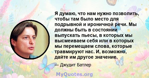 Я думаю, что нам нужно позволить, чтобы там было место для подрывной и ироничной речи. Мы должны быть в состоянии выпускать пьесы, в которых мы высмеиваем себя или в которых мы перемещаем слова, которые травмируют нас.