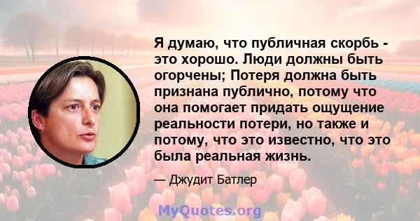 Я думаю, что публичная скорбь - это хорошо. Люди должны быть огорчены; Потеря должна быть признана публично, потому что она помогает придать ощущение реальности потери, но также и потому, что это известно, что это была