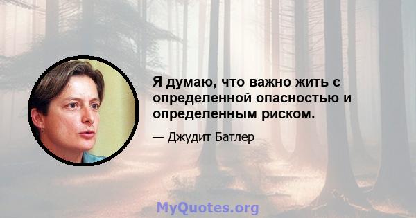 Я думаю, что важно жить с определенной опасностью и определенным риском.