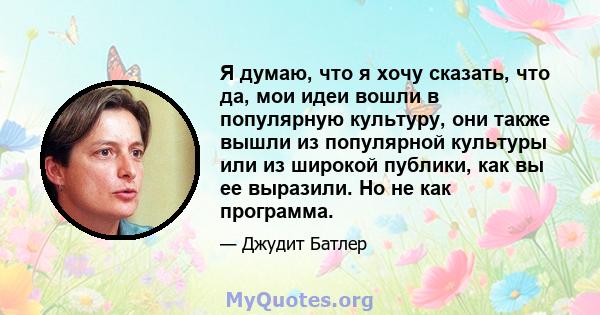 Я думаю, что я хочу сказать, что да, мои идеи вошли в популярную культуру, они также вышли из популярной культуры или из широкой публики, как вы ее выразили. Но не как программа.