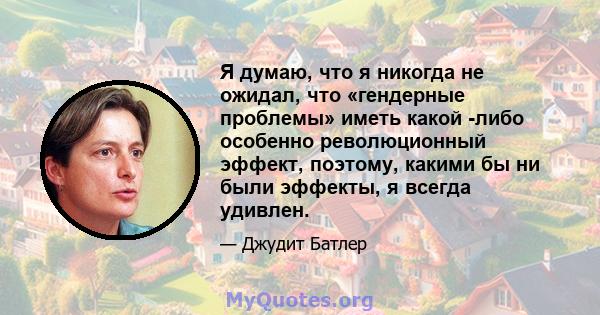 Я думаю, что я никогда не ожидал, что «гендерные проблемы» иметь какой -либо особенно революционный эффект, поэтому, какими бы ни были эффекты, я всегда удивлен.