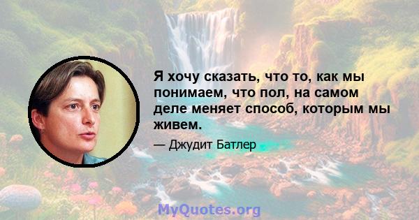 Я хочу сказать, что то, как мы понимаем, что пол, на самом деле меняет способ, которым мы живем.