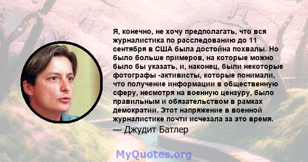 Я, конечно, не хочу предполагать, что вся журналистика по расследованию до 11 сентября в США была достойна похвалы. Но было больше примеров, на которые можно было бы указать, и, наконец, были некоторые фотографы