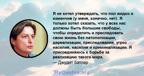 Я не хотел утверждать, что пол жидко и изменчив (у меня, конечно, нет). Я только хотел сказать, что у всех нас должны быть большие свободы, чтобы определить и преследовать свою жизнь без патологизации, дереализации,