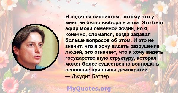 Я родился сионистом, потому что у меня не было выбора в этом. Это был эфир моей семейной жизни, но я, конечно, сломался, когда задавал больше вопросов об этом. И это не значит, что я хочу видеть разрушение людей, это