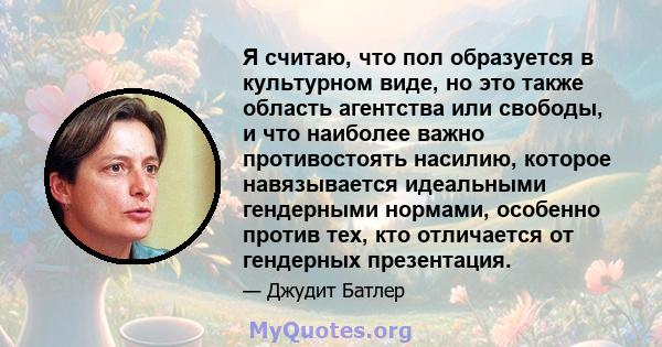 Я считаю, что пол образуется в культурном виде, но это также область агентства или свободы, и что наиболее важно противостоять насилию, которое навязывается идеальными гендерными нормами, особенно против тех, кто