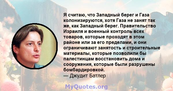 Я считаю, что Западный берег и Газа колонизируются, хотя Газа не занят так же, как Западный берег. Правительство Израиля и военный контроль всех товаров, которые проходят в этом районе или за его пределами, и они